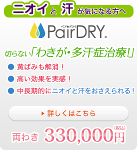 ニオイと汗が気になる方へ PairDRY 切らない「わきが・多汗症治療！」●黄ばみも解消！●高い効果を実感！●中長期的にニオイと汗をおさえられる！両わき330,000円（税込）