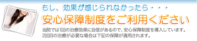 もし、効果が感じられなかったら・・・安心保障制度をご利用ください当院では1回の治療効果に自信があるので、安心保障制度を導入しています。2回目の治療が必要な場合は下記の保障が適用されます。