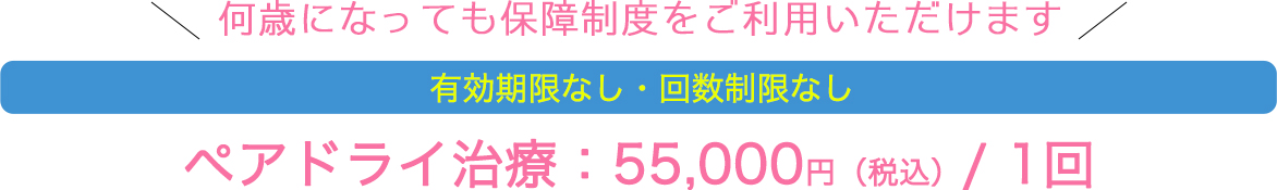 何歳になっても保障制度をご利用いただけます 有効期限なし・回数制限なし ペアドライ治療：55,000円（税込）/ 1回