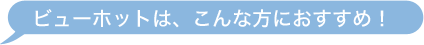 ビューホットは、こんな方におすすめ！